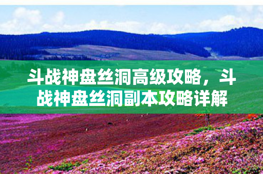 斗战神盘丝洞高级攻略,斗战神盘丝洞副本攻略详解 斗战神盘丝洞高级攻略,斗战神盘丝洞副本攻略详解