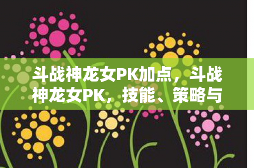 斗战神龙女PK加点,斗战神龙女PK,技能、策略与优势分析 斗战神龙女PK加点,斗战神龙女PK,技能、策略与优势分析