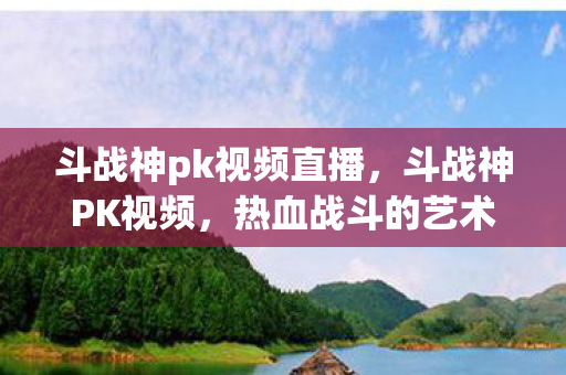 斗战神pk视频直播,斗战神PK视频,热血战斗的艺术展现 斗战神pk视频直播,斗战神PK视频,热血战斗的艺术展现