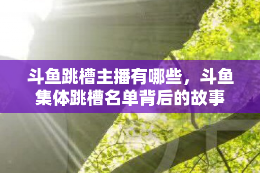 斗鱼跳槽主播有哪些,斗鱼集体跳槽名单背后的故事 斗鱼跳槽主播有哪些,斗鱼集体跳槽名单背后的故事