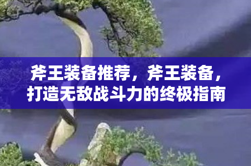 斧王装备推荐,斧王装备,打造无敌战斗力的终极指南 斧王装备推荐,斧王装备,打造无敌战斗力的终极指南