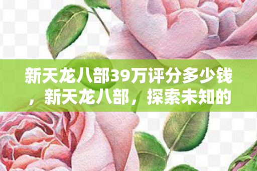 新天龙八部39万评分多少钱,新天龙八部,探索未知的武侠世界—一位自媒体作者的独特视角 新天龙八部39万评分多少钱,新天龙八部,探索未知的武侠世界—一位自媒体作者的独特视角