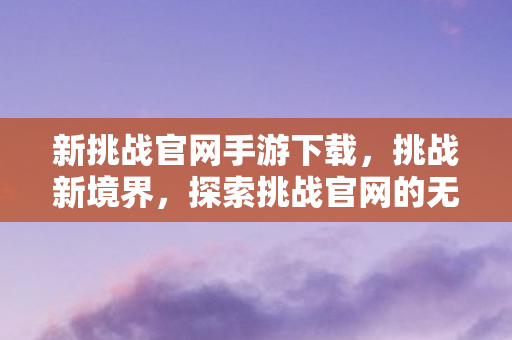 新挑战官网手游下载,挑战新境界,探索挑战官网的无尽魅力 新挑战官网手游下载,挑战新境界,探索挑战官网的无尽魅力