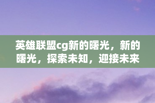 英雄联盟cg新的曙光,新的曙光,探索未知,迎接未来的挑战 英雄联盟cg新的曙光,新的曙光,探索未知,迎接未来的挑战