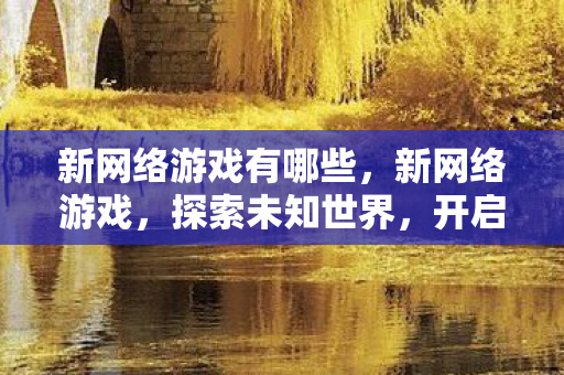 新网络游戏有哪些,新网络游戏,探索未知世界,开启虚拟冒险之旅 新网络游戏有哪些,新网络游戏,探索未知世界,开启虚拟冒险之旅