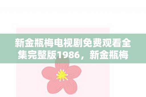新金瓶梅电视剧免费观看全集完整版1986,新金瓶梅OL,数字时代的古典风情与人性探索 新金瓶梅电视剧免费观看全集完整版1986,新金瓶梅OL,数字时代的古典风情与人性探索