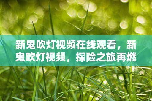 新鬼吹灯视频在线观看,新鬼吹灯视频,探险之旅再燃,揭开神秘面纱下的真相 新鬼吹灯视频在线观看,新鬼吹灯视频,探险之旅再燃,揭开神秘面纱下的真相