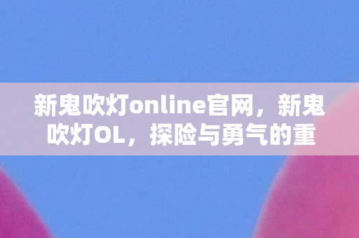 新鬼吹灯online官网,新鬼吹灯OL,探险与勇气的重生之旅 新鬼吹灯online官网,新鬼吹灯OL,探险与勇气的重生之旅