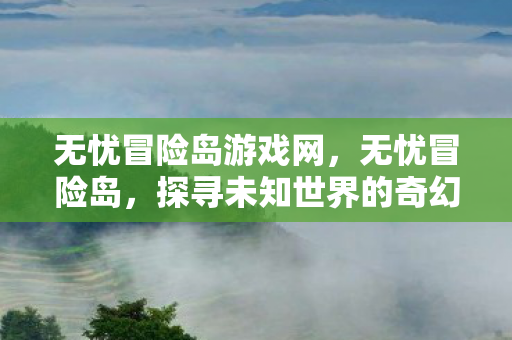 无忧冒险岛游戏网,无忧冒险岛,探寻未知世界的奇幻之旅 无忧冒险岛游戏网,无忧冒险岛,探寻未知世界的奇幻之旅