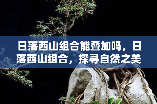 日落西山组合能叠加吗,日落西山组合,探寻自然之美与人文之韵 日落西山组合能叠加吗,日落西山组合,探寻自然之美与人文之韵
