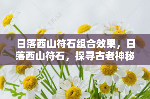 日落西山符石组合效果,日落西山符石,探寻古老神秘的传说与遗迹 日落西山符石组合效果,日落西山符石,探寻古老神秘的传说与遗迹