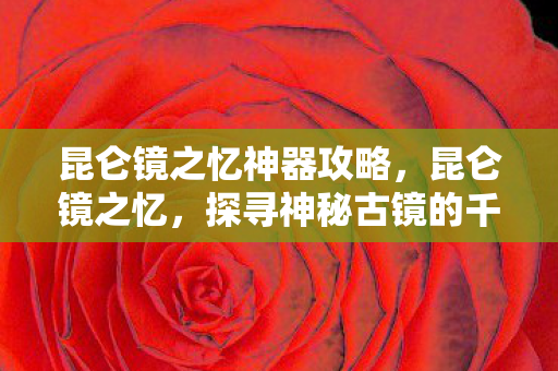 昆仑镜之忆神器攻略,昆仑镜之忆,探寻神秘古镜的千年传说与秘密 昆仑镜之忆神器攻略,昆仑镜之忆,探寻神秘古镜的千年传说与秘密