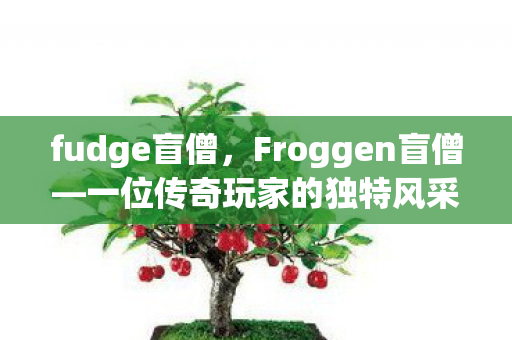fudge盲僧,Froggen盲僧—一位传奇玩家的独特风采 fudge盲僧,Froggen盲僧—一位传奇玩家的独特风采