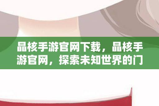 晶核手游官网下载,晶核手游官网,探索未知世界的门户 晶核手游官网下载,晶核手游官网,探索未知世界的门户