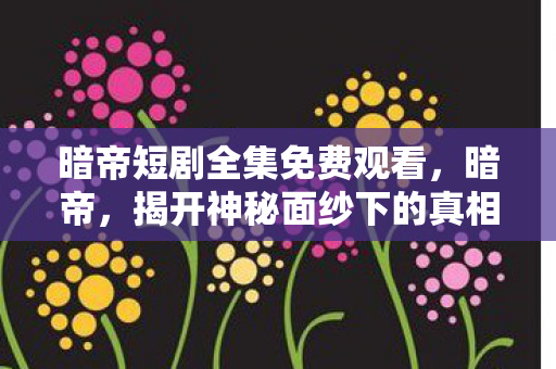 暗帝短剧全集免费观看,暗帝,揭开神秘面纱下的真相 暗帝短剧全集免费观看,暗帝,揭开神秘面纱下的真相