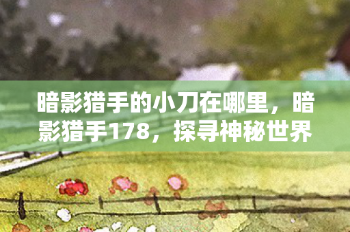 暗影猎手的小刀在哪里,暗影猎手178,探寻神秘世界的秘密守护者 暗影猎手的小刀在哪里,暗影猎手178,探寻神秘世界的秘密守护者