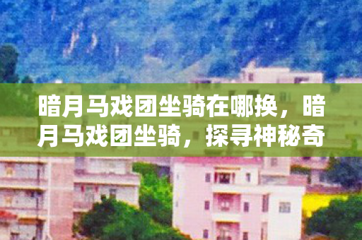 暗月马戏团坐骑在哪换,暗月马戏团坐骑,探寻神秘奇幻之旅的梦幻伙伴 暗月马戏团坐骑在哪换,暗月马戏团坐骑,探寻神秘奇幻之旅的梦幻伙伴