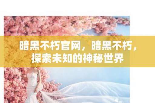 暗黑不朽官网,暗黑不朽,探索未知的神秘世界 暗黑不朽官网,暗黑不朽,探索未知的神秘世界
