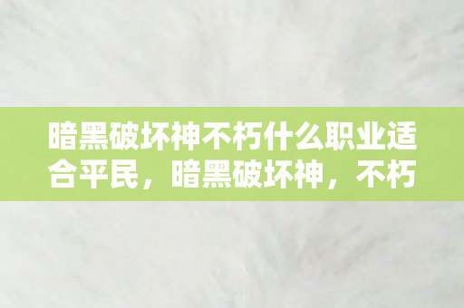 暗黑破坏神不朽什么职业适合平民,暗黑破坏神,不朽—穿越黑暗,探寻不朽之谜 暗黑破坏神不朽什么职业适合平民,暗黑破坏神,不朽—穿越黑暗,探寻不朽之谜