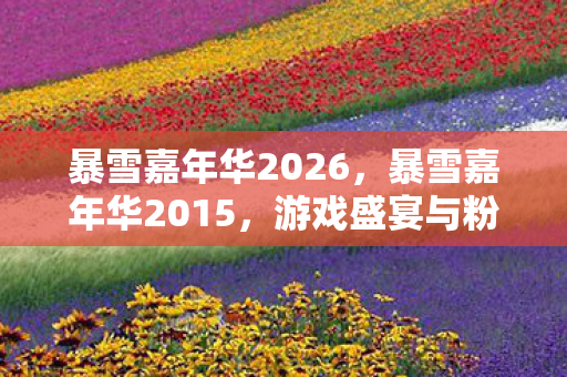 暴雪嘉年华2026,暴雪嘉年华2015,游戏盛宴与粉丝狂欢的年度盛会 暴雪嘉年华2026,暴雪嘉年华2015,游戏盛宴与粉丝狂欢的年度盛会