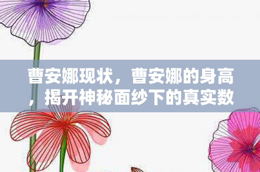 曹安娜现状,曹安娜的身高,揭开神秘面纱下的真实数据 曹安娜现状,曹安娜的身高,揭开神秘面纱下的真实数据