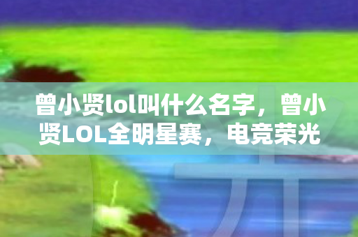 曾小贤lol叫什么名字,曾小贤LOL全明星赛,电竞荣光与荣耀之战 曾小贤lol叫什么名字,曾小贤LOL全明星赛,电竞荣光与荣耀之战