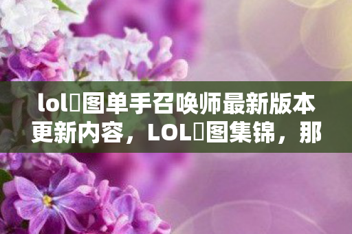 lol囧图单手召唤师最新版本更新内容，LOL囧图集锦，那些让人笑出泪水的瞬间！