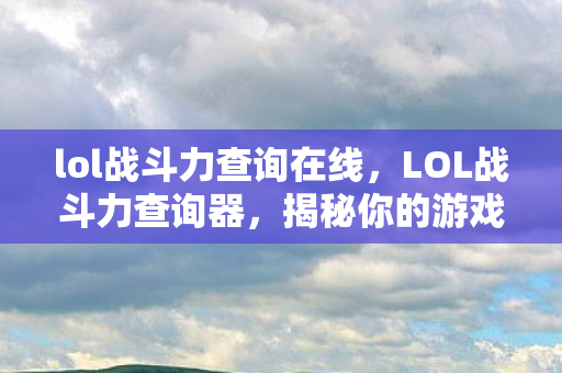 lol战斗力查询在线,LOL战斗力查询器,揭秘你的游戏实力与成长轨迹 lol战斗力查询在线,LOL战斗力查询器,揭秘你的游戏实力与成长轨迹