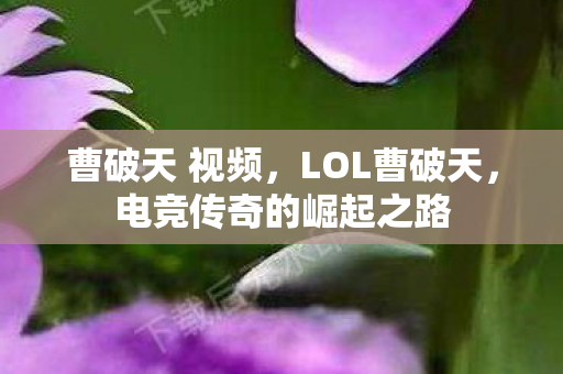 曹破天 视频,LOL曹破天,电竞传奇的崛起之路 曹破天 视频,LOL曹破天,电竞传奇的崛起之路