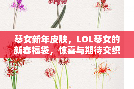 琴女新年皮肤,LOL琴女的新春福袋,惊喜与期待交织的幸运盛宴 琴女新年皮肤,LOL琴女的新春福袋,惊喜与期待交织的幸运盛宴