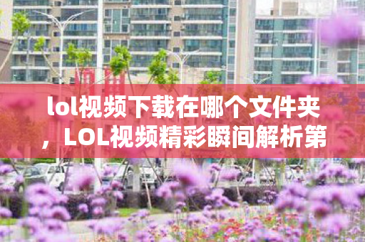 lol视频下载在哪个文件夹,LOL视频精彩瞬间解析第178期,英雄与战术的完美结合 lol视频下载在哪个文件夹,LOL视频精彩瞬间解析第178期,英雄与战术的完美结合