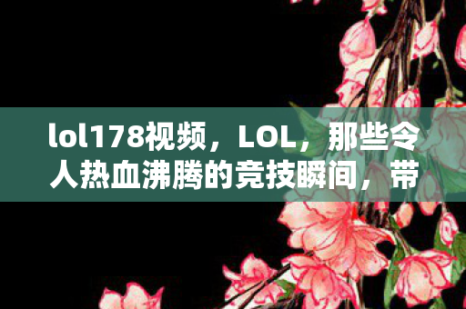 lol178视频,LOL,那些令人热血沸腾的竞技瞬间,带你领略不一样的电竞世界(178) lol178视频,LOL,那些令人热血沸腾的竞技瞬间,带你领略不一样的电竞世界(178)