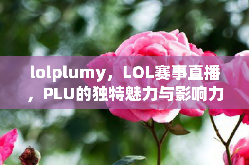 lolplumy,LOL赛事直播,PLU的独特魅力与影响力 lolplumy,LOL赛事直播,PLU的独特魅力与影响力