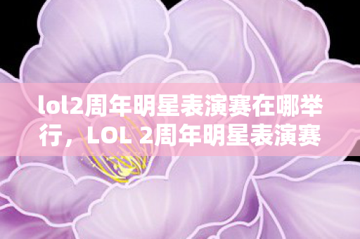 lol2周年明星表演赛在哪举行,LOL 2周年明星表演赛,星光璀璨,热血沸腾的时刻 lol2周年明星表演赛在哪举行,LOL 2周年明星表演赛,星光璀璨,热血沸腾的时刻