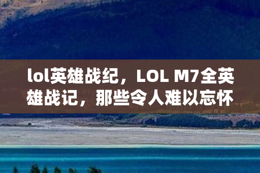 lol英雄战纪,LOL M7全英雄战记,那些令人难以忘怀的战役与英雄传奇 lol英雄战纪,LOL M7全英雄战记,那些令人难以忘怀的战役与英雄传奇
