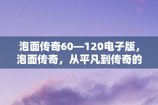 泡面传奇60—120电子版,泡面传奇,从平凡到传奇的蜕变之路 泡面传奇60—120电子版,泡面传奇,从平凡到传奇的蜕变之路