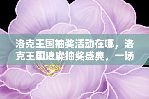 洛克王国抽奖活动在哪，洛克王国璀璨抽奖盛典，一场奇幻之旅的惊喜邂逅