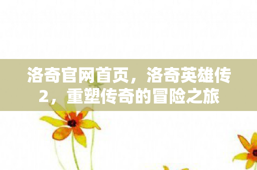 洛奇官网首页,洛奇英雄传2,重塑传奇的冒险之旅 洛奇官网首页,洛奇英雄传2,重塑传奇的冒险之旅