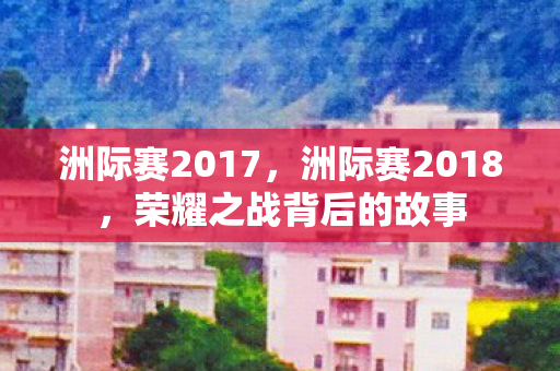 洲际赛2017,洲际赛2018,荣耀之战背后的故事 洲际赛2017,洲际赛2018,荣耀之战背后的故事