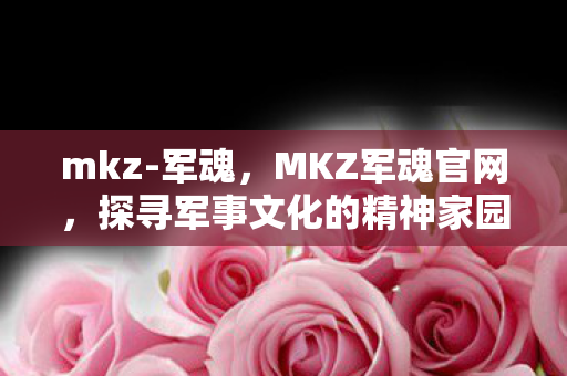 mkz-军魂，MKZ军魂官网，探寻军事文化的精神家园