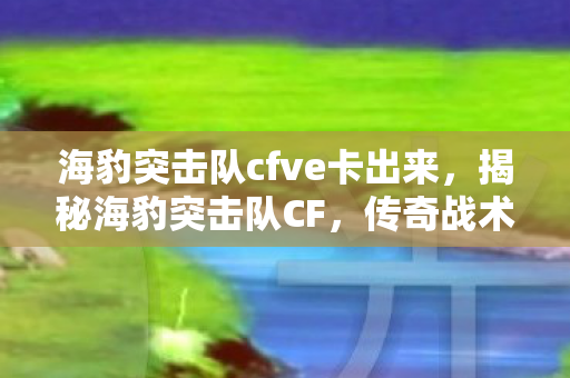 海豹突击队cfve卡出来,揭秘海豹突击队CF,传奇战术团队背后的故事 海豹突击队cfve卡出来,揭秘海豹突击队CF,传奇战术团队背后的故事