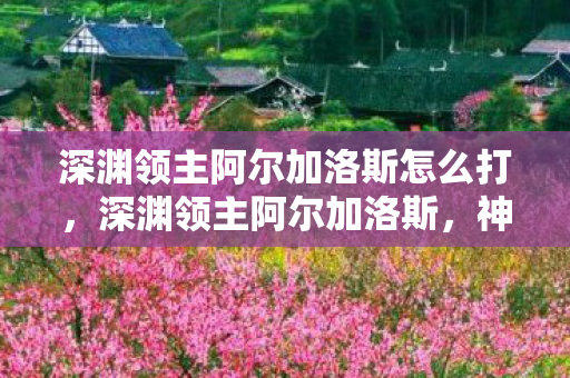 深渊领主阿尔加洛斯怎么打，深渊领主阿尔加洛斯，神秘与力量的象征