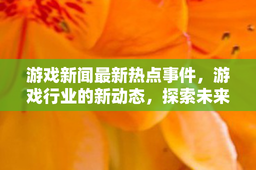 游戏新闻最新热点事件,游戏行业的新动态,探索未来游戏领域的无限可能 游戏新闻最新热点事件,游戏行业的新动态,探索未来游戏领域的无限可能