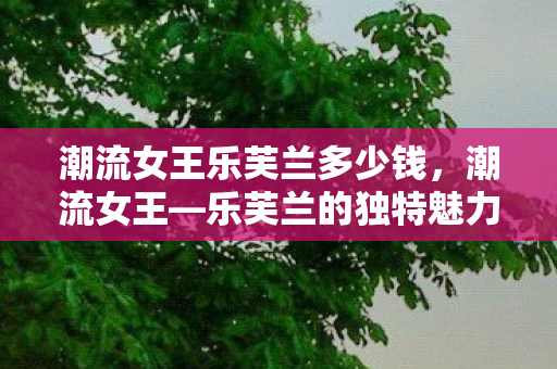 潮流女王乐芙兰多少钱,潮流女王—乐芙兰的独特魅力与时尚风采 潮流女王乐芙兰多少钱,潮流女王—乐芙兰的独特魅力与时尚风采