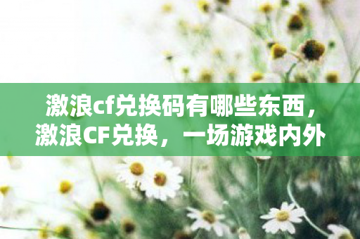 激浪cf兑换码有哪些东西,激浪CF兑换,一场游戏内外的狂欢盛宴 激浪cf兑换码有哪些东西,激浪CF兑换,一场游戏内外的狂欢盛宴