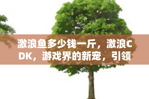 激浪鱼多少钱一斤,激浪CDK,游戏界的新宠,引领未来的关键力量 激浪鱼多少钱一斤,激浪CDK,游戏界的新宠,引领未来的关键力量