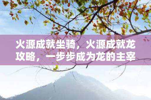 火源成就坐骑,火源成就龙攻略,一步步成为龙的主宰 火源成就坐骑,火源成就龙攻略,一步步成为龙的主宰
