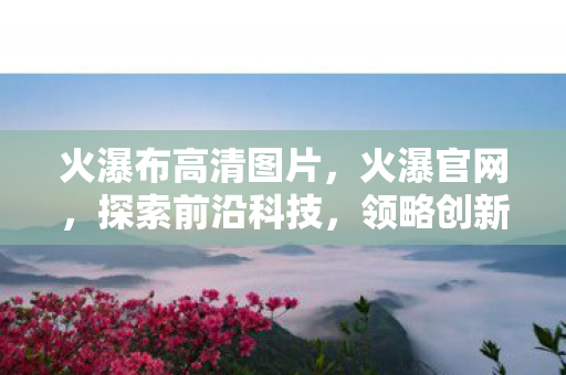 火瀑布高清图片,火瀑官网,探索前沿科技,领略创新魅力 火瀑布高清图片,火瀑官网,探索前沿科技,领略创新魅力