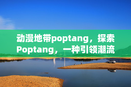 动漫地带poptang,探索Poptang,一种引领潮流的美食文化现象 动漫地带poptang,探索Poptang,一种引领潮流的美食文化现象