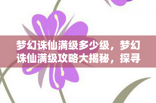 梦幻诛仙满级多少级,梦幻诛仙满级攻略大揭秘,探寻角色成长的极致境界 梦幻诛仙满级多少级,梦幻诛仙满级攻略大揭秘,探寻角色成长的极致境界